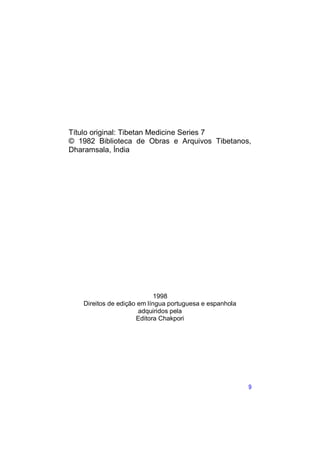 Título original: Tibetan Medicine Series 7
© 1982 Biblioteca de Obras e Arquivos Tibetanos,
Dharamsala, Índia




                            1998
   Direitos de edição em língua portuguesa e espanhola
                      adquiridos pela
                     Editora Chakpori




                                                         9
 