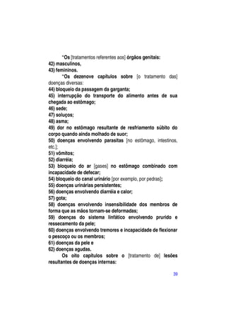 “Os [tratamentos referentes aos] órgãos genitais:
42) masculinos,
43) femininos.
       “Os dezenove capítulos sobre [o tratamento das]
doenças diversas:
44) bloqueio da passagem da garganta;
45) interrupção do transporte do alimento antes de sua
chegada ao estômago;
46) sede;
47) soluços;
48) asma;
49) dor no estômago resultante de resfriamento súbito do
corpo quando ainda molhado de suor;
50) doenças envolvendo parasitas [no estômago, intestinos,
etc.];
51) vômitos;
52) diarréia;
53) bloqueio do ar [gases] no estômago combinado com
incapacidade de defecar;
54) bloqueio do canal urinário [por exemplo, por pedras];
55) doenças urinárias persistentes;
56) doenças envolvendo diarréia e calor;
57) gota;
58) doenças envolvendo insensibilidade dos membros de
forma que as mãos tornam-se deformadas;
59) doenças do sistema linfático envolvendo prurido e
ressecamento da pele;
60) doenças envolvendo tremores e incapacidade de flexionar
o pescoço ou os membros;
61) doenças da pele e
62) doenças agudas.
       Os oito capítulos sobre o [tratamento de] lesões
resultantes de doenças internas:

                                                         39
 