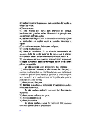 63) lesões inicialmente pequenas que aumentam, tornando-se
difíceis de curar;
64) hemorróidas;
65) uma doença que cursa com alteração do sangue,
resultando em grandes lesões hiperêmicas e pruriginosas,
que sangram se friccionadas;
66) lesões tumorais [excluindo as variedades mais malignas] que
se manifestam em órgãos como o coração, estômago e
fígado;
67) as muitas variedades de tumores malignos;
68) edema dos testículos;
69) doenças resultantes do movimento descendente de
sangue e linfa da região superior do corpo para a inferior,
ocasionando edema extremamente doloroso das pernas e
70) uma doença rara envolvendo edema inicial, seguido de
secreção purulenta e posterior formação de um orifício entre
o ânus e a genitália.
       Os três capítulos sobre o [tratamento das] crianças:
71) vários tipos de tratamentos relacionados às crianças [por
exemplo, medicamento a ser ingerido pela mãe, após o ato sexual
e antes do próximo ciclo menstrual para que a criança seja do
sexo masculino, e o medicamento a ser ingerido pela gestante
para proteger a vida do feto],
72) doenças das crianças e
73) doenças causadas por influências prejudiciais quando a
criança está dormindo.
       Os três capítulos sobre [o tratamento das] doenças das
mulheres:
74) doenças das mulheres em geral,
75) doenças específicas e
76) doenças comuns.
       Os cinco capítulos sobre [o tratamento das] doenças
causadas por influências prejudiciais:

40
 