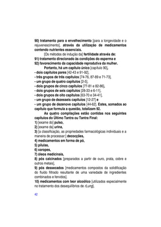 90) tratamento para o envelhecimento [para a longevidade e o
rejuvenescimento], através da utilização de medicamentos
contendo nutrientes essenciais.
        [Os métodos de indução da] fertilidade através de:
91) tratamento direcionado às condições do esperma e
92) favorecimento da capacidade reprodutiva da mulher.
        Portanto, há um capítulo único [capítulo 90],
- dois capítulos pares [42-43 e 91-92],
- três grupos de três capítulos [74-76, 87-89 e 71-73],
- um grupo de quatro capítulos [2-5],
- dois grupos de cinco capítulos [77-81 e 82-86],
- dois grupos de seis capítulos [28-33 e 6-11],
- dois grupos de oito capítulos [63-70 e 34-41],
- um grupo de dezesseis capítulos [12-27] e
- um grupo de dezenove capítulos [44-62]. Estes, somados ao
capítulo que formula a questão, totalizam 92.
        As quatro compilações estão contidas nos seguintes
capítulos do Último Tantra ou Tantra Final:
1) [exame do] pulso,
2) [exame da] urina,
3) [a classificação, as propriedades farmacológicas individuais e a
maneira de processar:] decocções,
4) medicamentos em forma de pó,
5) pílulas,
6) xaropes,
7) óleos medicinais,
8) pós calcinados [preparados a partir de ouro, prata, cobre e
outros metais],
9) pós dessecados [medicamentos compostos da solidificação
do fluido filtrado resultante de uma variedade de ingredientes
combinados e fervidos].
10) medicamentos com teor alcoólico [utilizados especialmente
no tratamento dos desequilíbrios de rLung],

42
 