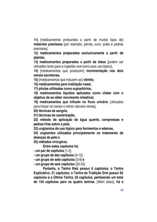 11) [medicamentos produzidos a partir de muitos tipos de]
materiais preciosos [por exemplo, pérola, ouro, prata e pedras
preciosas],
12) medicamentos preparados exclusivamente a partir de
plantas,
13) medicamentos preparados a partir de óleos [podem ser
utilizados tanto para a ingestão oral como para uso tópico],
14) [medicamentos que produzem] movimentação nos dois
canais excretores,
15) [medicamentos que induzem ao] vômito,
16) medicamentos para instilação nasal,
17) pílulas utilizadas como supositórios,
18) medicamentos líquidos aplicados como clister com o
objetivo de se obter movimento intestinal,
19) medicamentos que influem no fluxo urinário [utilizados
para limpar os canais e retirar cálculos renais],
20) técnicas de sangria,
21) técnicas de cauterização,
22) método de aplicação de água quente, compressas e
pedras frias sobre a pele,
23) ungüentos de uso tópico para ferimentos e edemas,
24) ungüentos utilizados principalmente no tratamento de
doenças da pele e
25) métodos cirúrgicos.
        Entre estes capítulos há:
- um par de capítulos [1-2],
- um grupo de dez capítulos [3-12],
- um grupo de sete capítulos [3-9] e
- um grupo de seis capítulos [20-25].
        Portanto, o Tantra Raiz possui 6 capítulos; o Tantra
Explicativo, 31 capítulos; o Tantra da Tradição Oral possui 92
capítulos e o Último Tantra, 25 capítulos, perfazendo um total
de 154 capítulos para os quatro tantras. [Além disso], há o

                                                           43
 