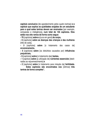 capítulo conclusivo [de agradecimento pelos quatro tantras] e o
capítulo que explica as qualidades exigidas de um estudante
para o qual estes tantras devem ser ensinados [por exemplo,
compaixão e inteligência], num total de 156 capítulos. Eles
estão nos oito ramos da forma como segue:
- 70 [capítulos] sobre a [cura em geral] do corpo,
- 6 [capítulos] sobre as doenças das crianças e das mulheres
[três de cada],
- 3 [capítulos] sobre [o tratamento dos casos de]
envenenamento,
- 5 [capítulos] sobre [os distúrbios causados por] influências
prejudiciais,
- 5 [capítulos] sobre [o tratamento das] lesões,
- 1 [capítulo] sobre [a utilização de] nutrientes essenciais [desti-
nados ao rejuvenescimento] e
- 2 [capítulos] sobre [o tratamento para indução da] fertilidade.
        Estes capítulos são encontrados nos [últimos] três
tantras de forma completa”.




44
 