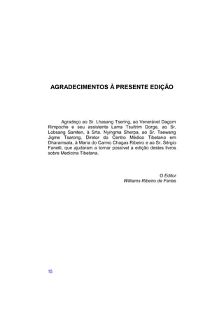 AGRADECIMENTOS À PRESENTE EDIÇÃO




       Agradeço ao Sr. Lhasang Tsering, ao Venerável Dagom
Rimpoche e seu assistente Lama Tsultrim Dorge, ao Sr.
Lobsang Samten, à Srta. Nyingma Sherpa, ao Sr. Tsewang
Jigme Tsarong, Diretor do Centro Médico Tibetano em
Dharamsala, à Maria do Carmo Chagas Ribeiro e ao Sr. Sérgio
Fanelli, que ajudaram a tornar possível a edição destes livros
sobre Medicina Tibetana.



                                                      O Editor
                                    Williams Ribeiro de Farias




10
 