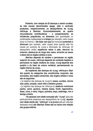 Portanto, com relação às 63 doenças a serem curadas,
as três causas denominadas apego, ódio e confusão
produzem, respectivamente, os desequilíbrios de rLung,
mKris-pa e Bad-kan. Concomitantemente, as quatro
circunstâncias contribuidoras – o comportamento, as
influências prejudiciais, os alimentos [em quantidades ou
combinações inadequadas] e o tempo [por exemplo, vestir roupas
leves no inverno] – vão fazer com que [os humores] aumentem e
diminuam [por exemplo, vestir roupas leves quando está frio
resulta em aumento de rLung e diminuição de mKris-pa]. [O
desequilíbrio então] espalha-se sobre a pele, eleva-se no
músculo, desloca-se ao longo dos vasos, encontra os ossos
e desce até os órgãos sólidos e ocos.
        Bad-kan depende do cérebro e permanece na região
superior do corpo. mKris-pa depende do conteúdo hepático e
permanece na região mediana do corpo. rLung depende dos
quadris e da base da coluna vertebral, permanecendo na
região inferior do corpo.
        As trajetórias das doenças de rLung, mKris-pa e Bad-
kan quanto às categorias dos constituintes corporais, das
excreções, dos órgãos sensoriais, dos órgãos sólidos e ocos
são as seguintes:
– [a trajetória das doenças de rLung é:] ossos, ouvidos, nervos
sob a pele, coração, canal vital e intestino grosso.
- [a trajetória das doenças de mKris-pa é:] essência nutricional
(quilo), carne, gordura, medula óssea, fluido regenerativo,
fezes, urina, o nariz, língua, pulmões, baço, estômago, rins e
bexiga urinária.
        “As pessoas com idade avançada são “rLung” [pois são
particularmente propensas aos desequilíbrios de rLung], aquelas
com idade adulta são “mKris-pa” e os jovens [até por volta dos
dezesseis anos] são Bad-kan. Estes são os riscos com relação
aos grupos etários.

                                                             47
 