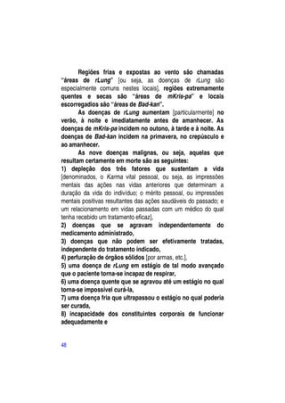Regiões frias e expostas ao vento são chamadas
“áreas de rLung” [ou seja, as doenças de rLung são
especialmente comuns nestes locais], regiões extremamente
quentes e secas são “áreas de mKris-pa” e locais
escorregadios são “áreas de Bad-kan”.
       As doenças de rLung aumentam [particularmente] no
verão, à noite e imediatamente antes de amanhecer. As
doenças de mKris-pa incidem no outono, à tarde e à noite. As
doenças de Bad-kan incidem na primavera, no crepúsculo e
ao amanhecer.
       As nove doenças malignas, ou seja, aquelas que
resultam certamente em morte são as seguintes:
1) depleção dos três fatores que sustentam a vida
[denominados, o Karma vital pessoal, ou seja, as impressões
mentais das ações nas vidas anteriores que determinam a
duração da vida do indivíduo; o mérito pessoal, ou impressões
mentais positivas resultantes das ações saudáveis do passado; e
um relacionamento em vidas passadas com um médico do qual
tenha recebido um tratamento eficaz],
2) doenças que se agravam independentemente do
medicamento administrado,
3) doenças que não podem ser efetivamente tratadas,
independente do tratamento indicado,
4) perfuração de órgãos sólidos [por armas, etc.],
5) uma doença de rLung em estágio de tal modo avançado
que o paciente torna-se incapaz de respirar,
6) uma doença quente que se agravou até um estágio no qual
torna-se impossível curá-la,
7) uma doença fria que ultrapassou o estágio no qual poderia
ser curada,
8) incapacidade dos constituintes corporais de funcionar
adequadamente e


48
 