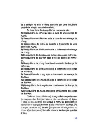 9) o estágio no qual o dano causado por uma influência
prejudicial atingiu seu máximo efeito.
        Os doze tipos de desequilíbrios reacionais são:
1) Desequilíbrio de mKris-pa após a cura de uma doença de
rLung,
2) Desequilíbrio de Bad-kan após a cura de uma doença de
rLung,
3) Desequilíbrio de mKris-pa durante o tratamento de uma
doença de rLung,
4) Desequilíbrio de Bad-kan durante o tratamento de doença
de rLung,
5) Desequilíbrio de rLung após a cura de doença de mKris-pa,
6) Desequilíbrio de Bad-kan após a cura de doença de mKris-
pa,
7) Desequilíbrio de rLung durante o tratamento de doença de
mKris-pa,
8) Desequilíbrio de Bad-kan durante o tratamento de doença
de mKris-pa,
9) Desequilíbrio de rLung após o tratamento de doença de
Bad-kan,
10) Desequilíbrio de mKris-pa após o tratamento de doença
de Bad-kan.
11) Desequilíbrio de rLung durante o tratamento de doença de
Bad-kan.
12) Desequilíbrio de mKris-pa durante o tratamento de doença
de Bad-kan.
        [Todos os desequilíbrios de] rLung e Bad-kan pertencem
[à categoria das doenças] frias e [são semelhantes à] água.
[Todos os desequilíbrios de] sangue e mKris-pa pertencem [à
categoria das doenças] quentes e [são semelhantes ao] fogo. [As
doenças causadas por] vermes [ou qualquer microorganismo no
corpo] e [as doenças da] linfa são comuns às doenças quentes
e frias.

                                                            49
 