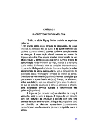 CAPÍTULO 4

             DIAGNÓSTICO E SINTOMATOLOGIA

        “Então, o sábio Rigpey Yeshe proferiu as seguintes
palavras:
―– Oh grande sábio, ouça! Através da observação, do toque
[ou seja, da sensação tátil do pulso] e do questionamento [do
paciente sobre sua doença] pode-se conhecer completamente
as doenças. A observação visual refere-se ao exame da
língua e da urina. Este exame envolve compreensão de um
objeto visual. O contato dos dedos [com o punho] é a fonte da
comunicação [vinda do interior do corpo, ou seja, é o meio pelo
qual o médico é informado sobre as condições internas do corpo
do paciente]. O diagnóstico [através do exame do pulso] envolve
compreensão do objeto examinado [ou seja, a compreensão do
significado destas “mensagens” enviadas do interior do corpo].
Questiona-se verbalmente [o paciente] sobre as condições que
precederam o aparecimento de [sua] doença, os sintomas,
sobre sua dieta [ou seja, que alimentos ingeriu antes de adoecer,
do que se alimenta atualmente e como os alimentos o afetam].
Este diagnóstico envolve audição e compreensão das
palavras [do paciente].
        A língua de [um paciente com] um distúrbio de rLung é
vermelha, seca [à noite] e áspera. A língua de [um paciente
com] um distúrbio de mKris-pa é coberta com uma fina
camada de muco amarelo-claro. A língua de [um paciente com]
um distúrbio de Bad-kan apresenta-se [completamente
recoberta] com uma fina camada [de muco] e é pálida, macia e
úmida.


                                                              51
 