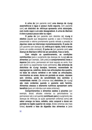 A urina de [um paciente com] uma doença de rLung
assemelha-se à água e possui muita espuma. [Um paciente
com] um distúrbio de mKris-pa apresenta urina alaranjada,
com muito vapor e um odor desagradável. A urina de Bad-kan
é clara e possui pouco odor ou vapor.
       O pulso de [um paciente com distúrbio de] rLung é
elástico [aquele que desaparece quando o vaso é firmemente
pressionado e retorna prontamente quando retirada a pressão] e
algumas vezes se interrompe momentaneamente. O pulso de
[um paciente com doenças de] mKris-pa é rápido, forte e tenso
[como um cordão enrolado]. O pulso de [um paciente com] uma
doença de Bad-kan é difícil de ser percebido, fraco e lento.
       Com relação ao questionamento, as condições
contribuintes [para o surgimento das doenças de rLung] são os
alimentos [por exemplo, café preto] e comportamentos leves e
ásperos [tais como, permanecer em local exposto ao vento, ficar
sem dormir ou experimentar muito sofrimento]. São sintomas de
distúrbios de rLung: bocejos, tremores, necessidade de
espreguiçar-se, calafrios, dores nas articulações dos quadris,
na base da coluna vertebral e em todas as articulações,
movimentos ao acaso, dores em pontada ao acaso, náuseas
sem vômitos, perda da sensibilidade dos sentidos e
instabilidade mental. [Os sintomas dos] distúrbios [de rLung]
são mais evidentes quando o paciente está faminto.
Alimentos oleosos e altamente nutritivos apresentam certo
benefício [para um indivíduo com estes sintomas].
       Comportamentos e alimentos azedos e picantes [por
exemplo, álcool, atitudes violentas ou perturbadoras ou
permanecer sob o sol quente] contribuem para [o surgimento das
doenças de mKris-pa, as quais apresentam sintomas como] um
sabor amargo na boca, cefaléia, calor corporal e dores em
pontada na região superior do corpo. [Estes sintomas são mais
fortes] durante a fase de digestão dos alimentos e [este

52
 