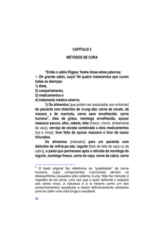 CAPÍTULO 5

                     MÉTODOS DE CURA


        “Então o sábio Rigpey Yeshe disse estas palavras:
―– Oh grande sábio, ouça! Há quatro tratamentos que curam
todas as doenças:
1) dieta,
2) comportamento,
3) medicamentos e
4) tratamento médico externo.
        1) Os alimentos [que podem ser associados aos sintomas]
do paciente com distúrbio de rLung são: carne de cavalo, de
macaco e de marmota, carne seca envelhecida, carne
humana5, óleo de grãos, manteiga envelhecida, açúcar
mascavo escuro, alho, cebola, leite [fresco, morno, diretamente
da vaca], cerveja de cevada combinada a dois medicamentos
[lca e mnye], licor feito de açúcar mascavo e licor de ossos
triturados.
        Os alimentos [indicados] para um paciente com
distúrbio de mKris-pa são: iogurte [feito de leite de vaca ou de
cabra], a pasta que permanece após a retirada da manteiga do
iogurte, manteiga fresca, carne de caça, carne de cabra, carne

5
  O texto original faz referência às “qualidades” da carne
humana, cujos componentes nutricionais aliviam os
desequilíbrios causados pelo sistema rLung. Não faz menção à
ingestão de tal carne, uma vez que o autor defende o respeito
aos seres vivos, à natureza e à si mesmo como um dos
comportamentos saudáveis a serem definitivamente adotados
para se obter uma vida longa e saudável.

54
 