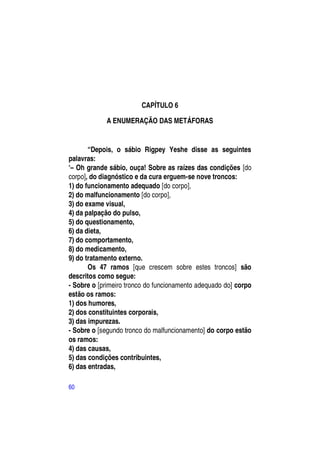 CAPÍTULO 6

            A ENUMERAÇÃO DAS METÁFORAS


       “Depois, o sábio Rigpey Yeshe disse as seguintes
palavras:
―– Oh grande sábio, ouça! Sobre as raízes das condições [do
corpo], do diagnóstico e da cura erguem-se nove troncos:
1) do funcionamento adequado [do corpo],
2) do malfuncionamento [do corpo],
3) do exame visual,
4) da palpação do pulso,
5) do questionamento,
6) da dieta,
7) do comportamento,
8) do medicamento,
9) do tratamento externo.
       Os 47 ramos [que crescem sobre estes troncos] são
descritos como segue:
- Sobre o [primeiro tronco do funcionamento adequado do] corpo
estão os ramos:
1) dos humores,
2) dos constituintes corporais,
3) das impurezas.
- Sobre o [segundo tronco do malfuncionamento] do corpo estão
os ramos:
4) das causas,
5) das condições contribuintes,
6) das entradas,

60
 