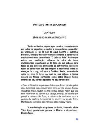 PARTE 2: O TANTRA EXPLICATIVO


                         CAPÍTULO 1

             SÍNTESE DO TANTRA EXPLICATIVO


       “Então o Mestre, aquele que penetra completamente
em todos os aspectos, o médico e conquistador, possuidor
da totalidade, o Rei da Luz de Água-marinha e supremo
benfeitor, emergiu de sua concentração mental e penetrou na
meditação da cura denominada “O Leão da Fala”. Assim que
entrou em meditação, milhares de raios de luzes
multicoloridas espalharam-se do topo de sua cabeça para
todas as dez direções, eliminando os sofrimentos físicos de
todos os seres vivos das dez direções e pacificando todas as
doenças de rLung, mKris-pa e Bad-kan. Assim, trazendo de
volta [os raios de luzes] ao topo de sua cabeça, a forma
ilusória do Mestre conhecido como sábio Rigpey Yeshe
emanou de seu corpo e apareceu no céu perante ele”.

- Estes sofrimentos ou poluições físicas que foram banidos pelos
raios luminosos estão relacionados com as três atitudes físicas
insalubres: matar, roubar e a má-conduta sexual. Assim que tais
raios retornaram ao topo de sua cabeça, emergiu daí aquele que
possui a natureza de Buda, a natureza da realização pura e
perfeita da essência fundamental do mundo, ou aquele Todo-
Manifestado, conhecido pelo nome de sábio Rigpey Yeshe.

      “A manifestação da palavra [de Buda], chamado sábio
Yiley Kyey, prostrou-se perante o Mestre e circundou-o.
Depois falou:

                                                             65
 