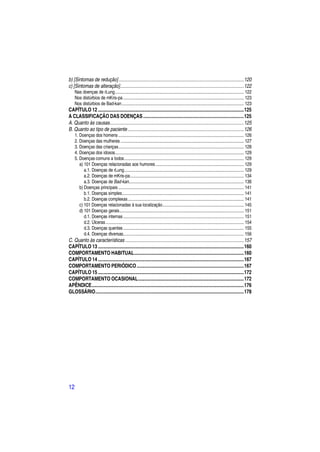 b) [Sintomas de redução] ................................................................................................. 120
c) [Sintomas de alteração]................................................................................................ 122
     Nas doenças de rLung ............................................................................................................... 122
     Nos distúrbios de mKris-pa ........................................................................................................ 123
     Nos distúrbios de Bad-kan ......................................................................................................... 123
CAPÍTULO 12 ................................................................................................................. 125
A CLASSIFICAÇÃO DAS DOENÇAS .............................................................................. 125
A. Quanto às causas........................................................................................................ 125
B. Quanto ao tipo de paciente .......................................................................................... 126
     1. Doenças dos homens ............................................................................................................ 126
     2. Doenças das mulheres .......................................................................................................... 127
     3. Doenças das crianças ............................................................................................................ 128
     4. Doenças dos idosos............................................................................................................... 129
     5. Doenças comuns a todos ....................................................................................................... 129
        a) 101 Doenças relacionadas aos humores ............................................................................ 129
           a.1. Doenças de rLung ....................................................................................................... 129
           a.2. Doenças de mKris-pa .................................................................................................. 134
           a.3. Doenças de Bad-kan................................................................................................... 136
        b) Doenças principais ............................................................................................................ 141
           b.1. Doenças simples......................................................................................................... 141
           b.2. Doenças complexas .................................................................................................... 141
        c) 101 Doenças relacionadas à sua localização ...................................................................... 145
        d) 101 Doenças gerais ........................................................................................................... 151
           d.1. Doenças internas ........................................................................................................ 151
           d.2. Úlceras ....................................................................................................................... 154
           d.3. Doenças quentes ........................................................................................................ 155
           d.4. Doenças diversas........................................................................................................ 156
C. Quanto às características ............................................................................................ 157
CAPÍTULO 13 ................................................................................................................. 160
COMPORTAMENTO HABITUAL ..................................................................................... 160
CAPÍTULO 14 ................................................................................................................. 167
COMPORTAMENTO PERIÓDICO ................................................................................... 167
CAPÍTULO 15 ................................................................................................................. 172
COMPORTAMENTO OCASIONAL .................................................................................. 172
APÊNDICE ...................................................................................................................... 176
GLOSSÁRIO ................................................................................................................... 178




12
 