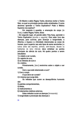 ―– Oh Mestre e sábio Rigpey Yeshe, devemos recitar o Tantra
Raiz, no qual os principais pontos estão sintetizados. E como
devemos aprender o Tantra Explicativo? Pode o Médico
Supremo nos explicar?
        Em resposta à questão, a emanação do corpo [de
Buda], o sábio Rigpey Yeshe, disse:
– Em segundo lugar, oh grande sábio Yiley Kyey, aprender o
Tantra Explicativo [envolve o seguinte]. Para estar livre das
doenças, para curá-las, para alcançar a longevidade, o
Dharma, a riqueza e a felicidade relacionadas ao corpo do
homem, que é superior aos seis tipos de seres sencientes [os
outros seres são espíritos, animais, semi-deuses, deuses ou
habitantes do reino infernal], devo sintetizar os pontos
principais da ciência da cura. Há quatro pontos a serem
estudados:
1) o objeto a ser curado,
2) o agente da cura,
3) os métodos de cura e
4) o médico.
        Primeiramente, [devo] ensiná-los sobre o objeto a ser
curado.
        Com o que está relacionada a cura?
1) Com o corpo.
        O que deve ser curado?
2) A doença que surge dele.
        Os métodos que curam os desequilíbrios humorais
são:
3) padrões comportamentais,
4) dietas,
5) medicamentos e
6) tratamentos médicos externos.
        Estes métodos curam as doenças [fornecendo]:
7) longevidade e prevenção das doenças e

66
 