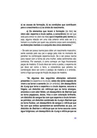 a) as causas da formação, b) as condições que contribuem
para o crescimento e c) os sinais do nascimento.
       a) Os elementos que levam à formação [do feto] no
útero são: esperma e óvulo sadios, a consciência [do ser que
está para entrar no útero da mãe] que é impelida pelo karma [ou
seja, alguma relacão em uma vida anterior entre este ser e o
homem e a mulher por quem seu próximo corpo será concebido],
as distorções mentais e o conjunto dos cinco elementos.”

– Se este ser possui karma para obter um nascimento masculino,
sente aversão pelo seu pai e apego pela mãe no momento de
penetrar na combinação esperma-óvulo. Se o ser possui karma
para nascer com a forma de uma mulher, estes sentimentos são
contrários. Por exemplo, é como começar um fogo friccionando
peças de madeira. O óvulo deve ser como a pedra, o esperma do
pai deve ser como o ferro, a consciência que penetra na
combinação deve ser como o pedaço de madeira e o embrião,
como o fogo que surge da fricção de peças de madeira.

       “Se algumas das seguintes alterações estiverem
presentes [no esperma e no óvulo], estes não serão capazes de
virem a se tornar a semente [de um embrião]. Um desequilíbrio
de rLung que torna o esperma e o óvulo ásperos, escuros e
frágeis; um distúrbio em mKris-pa que os torna amargos,
amarelos e com odor fétido; um desequilíbrio de Bad-kan que
os torna pegajosos, doces, frios e com coloração brilhante,
um distúrbio do sangue faz com que esperma e óvulo tornem-
se pútridos; um distúrbio combinado de rLung e Bad-kan que
os torna fluidos; um desequilíbrio de sangue e mKris-pa que
faz com que ambos apresentem-se semelhantes ao pus, um
distúrbio de Bad-kan e mKris-pa que os torna escuros como
água fuliginosa; um desequilíbrio de rLung e mKris-pa que os

                                                            69
 