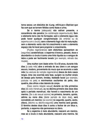 torna secos; um distúrbio de rLung, mKris-pa e Bad-kan que
faz com que se tornem fétidos como fezes e urina.
       Se o karma [adequado] não estiver presente, a
consciência não penetra [na combinação esperma-óvulo]. Sem
o elemento terra não há formação; sem o elemento água não
pode haver qualquer conglomeração [do embrião ou do
esperma com o óvulo]; sem o elemento fogo não há maturação;
sem o elemento vento não há crescimento e sem o elemento
espaço não há local para propiciar o crescimento.
       [Fluidos regenerativos] sem distúrbios apresentam as
[seguintes] caraterísticas: o esperma é branco, pesado, doce e
abundante e o óvulo é como uma tinta líquida ou o sangue de
lebre e pode ser facilmente lavado [por exemplo, retirado das
roupas].
       Uma mulher com idade entre 15 e 50 anos, durante três
dias [a cada mês] abre a entrada de seu útero e um sangue
escuro, inodoro, proveniente do muco que se acumula a cada
mês [na vesícula de nutrição regenerativa] desce de dois vasos
largos. Uma vez ocorrida esta fase, surgem na mulher sinais
de desejo pelo homem, timidez, fealdade facial [por exemplo,
pústulas na pele] e movimentos oscilantes do peito, dos
quadris, dos olhos e das laterais do corpo.
       [Caso ocorra relação sexual] durante os três primeiros
dias [do ciclo menstrual], ou no décimo-primeiro dos doze dias
após o período menstrual, não haverá o nascimento de um
menino. [Se o ato sexual ocorrer] no primeiro, terceiro, quinto,
sétimo ou nono dias [deste período de doze dias], será
concebido um menino; [se ocorrer] no segundo, quarto, sexto,
oitavo, [décimo ou décimo-segundo] uma menina será gerada.
O término destes doze dias é como o fechar de um lótus e,
portanto, o esperma não permanece no útero.
       Se o esperma é mais abundante, nascerá um menino,
mas se o óvulo é mais abundante, nascerá uma menina. Se

70
 