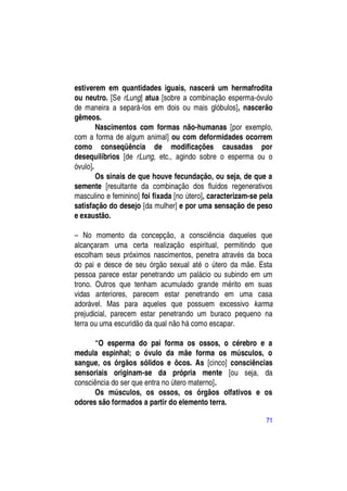 estiverem em quantidades iguais, nascerá um hermafrodita
ou neutro. [Se rLung] atua [sobre a combinação esperma-óvulo
de maneira a separá-los em dois ou mais glóbulos], nascerão
gêmeos.
        Nascimentos com formas não-humanas [por exemplo,
com a forma de algum animal] ou com deformidades ocorrem
como conseqüência de modificações causadas por
desequilíbrios [de rLung, etc., agindo sobre o esperma ou o
óvulo].
        Os sinais de que houve fecundação, ou seja, de que a
semente [resultante da combinação dos fluidos regenerativos
masculino e feminino] foi fixada [no útero], caracterizam-se pela
satisfação do desejo [da mulher] e por uma sensação de peso
e exaustão.

– No momento da concepção, a consciência daqueles que
alcançaram uma certa realização espiritual, permitindo que
escolham seus próximos nascimentos, penetra através da boca
do pai e desce de seu órgão sexual até o útero da mãe. Esta
pessoa parece estar penetrando um palácio ou subindo em um
trono. Outros que tenham acumulado grande mérito em suas
vidas anteriores, parecem estar penetrando em uma casa
adorável. Mas para aqueles que possuem excessivo karma
prejudicial, parecem estar penetrando um buraco pequeno na
terra ou uma escuridão da qual não há como escapar.

      “O esperma do pai forma os ossos, o cérebro e a
medula espinhal; o óvulo da mãe forma os músculos, o
sangue, os órgãos sólidos e ôcos. As [cinco] consciências
sensoriais originam-se da própria mente [ou seja, da
consciência do ser que entra no útero materno].
      Os músculos, os ossos, os órgãos olfativos e os
odores são formados a partir do elemento terra.

                                                              71
 