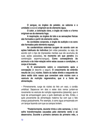 O sangue, os órgãos do paladar, os sabores e a
umidade [corporal] originam-se do elemento água.
       O calor, a coloração clara, o órgão da visão e a forma
originam-se do elemento fogo.
       A respiração, os órgãos do tato e as sensações físicas
são formados a partir do elemento vento.
       As cavidades corporais, o órgão da audição e os sons
são formados pelo elemento espaço.
       As caraterísticas externas surgem de acordo com as
ações habituais do indivíduo [em vidas passadas, ou seja, de
acordo com o tipo de impressões mentais que ele acumulou de
suas ações passadas], no momento em que penetra [na
combinação esperma-sangue]. Como conseqüência do
acúmulo e da inter-relação entre estas causas e condições, o
corpo é formado.
       b) O ensinamento sobre o crescimento após a
concepção [é descrito a seguir]. O crescimento do embrião
resulta de [seu] núcleo. Sobre os lados direito e esquerdo do
útero estão dois vasos que conectam este núcleo com a
vesícula de nutrição regenerativa, que é a fonte de
alimentação.

– Primeiramente, surge do núcleo do feto um vaso, o cordão
umbilical. Separa-se em dois e estes dois ramos juntam-se
novamente na vesícula de nutrição regenerativa (placenta), que é
local de armazenagem para o quilo destinado ao feto. Então, o
quilo proveniente da alimentação materna faz com que o feto
cresça gradualmente. Por exemplo, é como água armazenada em
um tanque fazendo com que os campos brotem.

      “Posteriormente, durante trinta e oito semanas, [o feto]
sofre transformações causadas pelo elemento vento e se
desenvolve. Durante a primeira semana do primeiro mês, a

72
 