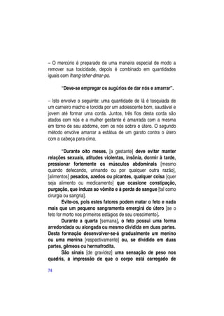 – O mercúrio é preparado de uma maneira especial de modo a
remover sua toxicidade, depois é combinado em quantidades
iguais com lhang-tsher-dmar-po.

      “Deve-se empregar os augúrios de dar nós e amarrar”.

– Isto envolve o seguinte: uma quantidade de lã é tosquiada de
um carneiro macho e torcida por um adolescente bom, saudável e
jovem até formar uma corda. Juntos, três fios desta corda são
atados com nós e a mulher gestante é amarrada com a mesma
em torno de seu abdome, com os nós sobre o útero. O segundo
método envolve amarrar a estátua de um garoto contra o útero
com a cabeça para cima.

        “Durante oito meses, [a gestante] deve evitar manter
relações sexuais, atitudes violentas, insônia, dormir à tarde,
pressionar fortemente os músculos abdominais [mesmo
quando defecando, urinando ou por qualquer outra razão],
[alimentos] pesados, azedos ou picantes, qualquer coisa [quer
seja alimento ou medicamento] que ocasione constipação,
purgação, que induza ao vômito e à perda de sangue [tal como
cirurgia ou sangria].
        Evite-os, pois estes fatores podem matar o feto e nada
mais que um pequeno sangramento emergirá do útero [se o
feto for morto nos primeiros estágios de seu crescimento].
        Durante a quarta [semana], o feto possui uma forma
arredondada ou alongada ou mesmo dividida em duas partes.
Desta formação desenvolver-se-á gradualmente um menino
ou uma menina [respectivamente] ou, se dividido em duas
partes, gêmeos ou hermafrodita.
        São sinais [de gravidez] uma sensação de peso nos
quadris, a impressão de que o corpo está carregado de

74
 
