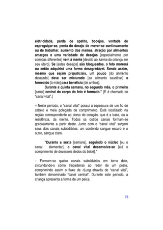 eletricidade, perda de apetite, bocejos, vontade de
espreguiçar-se, perda do desejo de mover-se continuamente
ou de trabalhar, aumento das mamas, atração por alimentos
amargos e uma variedade de desejos [especialmente por
comidas diferentes] vem à mente [devido ao karma da criança em
seu útero]. Se [estes desejos] são bloqueados, o feto morrerá
ou então adquirirá uma forma desagradável. Sendo assim,
mesmo que sejam prejudiciais, um pouco [do alimento
desejado] deve ser misturado [ao alimento saudável] e
fornecido [à mãe] para benefício [de ambos].
        Durante a quinta semana, no segundo mês, o primeiro
[canal] central do corpo do feto é formado.” [E é chamado de
“canal vital”.]

– Neste período, o “canal vital” possui a espessura de um fio de
cabelo e meia polegada de comprimento. Está localizado na
região correspondente ao dorso do coração, que é a base, ou a
residência, da mente. Todos os outros canais formam-se
gradualmente a partir deste. Junto com o “canal vital” surgem
seus dois canais subsidiários, um contendo sangue escuro e o
outro, sangue claro.

      “Durante a sexta [semana], seguindo o núcleo [ou o
canal   elementar], o canal vital desenvolve-se [até o
comprimento de dezesseis dedos do bebê].”

– Formam-se quatro canais subsidiários em torno dele,
circundando-o como trepadeiras ao redor de um poste,
comprimindo assim o fluxo de rLung através do “canal vital”,
também denominado “canal central”. Durante este período, a
criança apresenta a forma de um peixe.



                                                             75
 