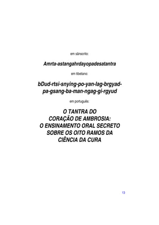 em sânscrito:

  Amrta-astangahrdayopadesatantra
             em tibetano:

bDud-rtsi-snying-po-yan-lag-brgyad-
  pa-gsang-ba-man-ngag-gi-rgyud
             em português:

         O TANTRA DO
    CORAÇÃO DE AMBROSIA:
O ENSINAMENTO ORAL SECRETO
   SOBRE OS OITO RAMOS DA
       CIÊNCIA DA CURA




                                      13
 