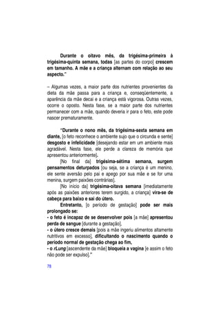 Durante o oitavo mês, da trigésima-primeira à
trigésima-quinta semana, todas [as partes do corpo] crescem
em tamanho. A mãe e a criança alternam com relação ao seu
aspecto.”

– Algumas vezes, a maior parte dos nutrientes provenientes da
dieta da mãe passa para a criança e, conseqüentemente, a
aparência da mãe decai e a criança está vigorosa. Outras vezes,
ocorre o oposto. Nesta fase, se a maior parte dos nutrientes
permanecer com a mãe, quando deveria ir para o feto, este pode
nascer prematuramente.

        “Durante o nono mês, da trigésima-sexta semana em
diante, [o feto reconhece o ambiente sujo que o circunda e sente]
desgosto e infelicidade [desejando estar em um ambiente mais
agradável. Nesta fase, ele perde a clareza de memória que
apresentou anteriormente].
        [No final da] trigésima-sétima semana, surgem
pensamentos deturpados [ou seja, se a criança é um menino,
ele sente aversão pelo pai e apego por sua mãe e se for uma
menina, surgem paixões contrárias].
        [No início da] trigésima-oitava semana [imediatamente
após as paixões anteriores terem surgido, a criança] vira-se de
cabeça para baixo e sai do útero.
        Entretanto, [o período de gestação] pode ser mais
prolongado se:
- o feto é incapaz de se desenvolver pois [a mãe] apresentou
perda de sangue [durante a gestação],
- o útero cresce demais [pois a mãe ingeriu alimentos altamente
nutritivos em excesso], dificultando o nascimento quando o
período normal de gestação chega ao fim,
- o rLung [ascendente da mãe] bloqueia a vagina [e assim o feto
não pode ser expulso].”

78
 