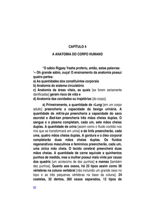 CAPÍTULO 4

             A ANATOMIA DO CORPO HUMANO


       “O sábio Rigpey Yeshe proferiu, então, estas palavras:
―– Oh grande sábio, ouça! O ensinamento da anatomia possui
quatro partes:
a) As quantidades dos constituintes corporais
b) Anatomia do sistema circulatório
c) Anatomia da áreas vitais, as quais [se forem seriamente
danificadas] geram risco de vida e
d) Anatomia das cavidades ou trajetórias [do corpo].
       a) Primeiramente, a quantidade de rLung [em um corpo
adulto] preencheria a capacidade da bexiga urinária. A
quantidade de mKris-pa preencheria a capacidade do saco
escrotal e Bad-kan preencheria três mãos cheias duplas. O
sangue e o plasma completam, cada um, sete mãos cheias
duplas. A quantidade de urina [assim como o fluido contido nos
rins que se transformará em urina] e de linfa preencherão, cada
uma, quatro mãos cheias duplas. A gordura e o óleo corporal
completarão duas mãos cheias duplas. Os fluidos
regenerativos masculinos e femininos preencherão, cada um,
uma única mão cheia. O tecido cerebral preencherá duas
mãos cheias. A quantidade de carne equivale a quinhentos
punhos de medida, mas a mulher possui mais vinte por causa
dos quadris [um acréscimo de dez punhos] e mamas [também
dez punhos]. Quanto aos ossos, há 23 tipos assim como 38
vértebras na coluna vertebral [não incluindo um grande osso no
topo e as três pequenas vértebras na base da coluna], 24
costelas, 32 dentes, 360 ossos separados, 12 tipos de

82
 
