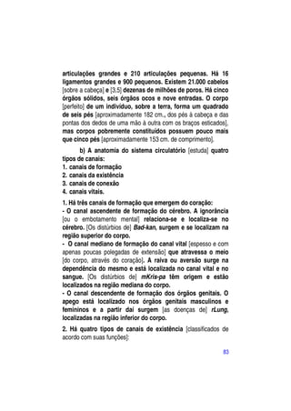 articulações grandes e 210 articulações pequenas. Há 16
ligamentos grandes e 900 pequenos. Existem 21.000 cabelos
[sobre a cabeça] e [3,5] dezenas de milhões de poros. Há cinco
órgãos sólidos, seis órgãos ocos e nove entradas. O corpo
[perfeito] de um indivíduo, sobre a terra, forma um quadrado
de seis pés [aproximadamente 182 cm., dos pés à cabeça e das
pontas dos dedos de uma mão à outra com os braços esticados],
mas corpos pobremente constituídos possuem pouco mais
que cinco pés [aproximadamente 153 cm. de comprimento].
       b) A anatomia do sistema circulatório [estuda] quatro
tipos de canais:
1. canais de formação
2. canais da existência
3. canais de conexão
4. canais vitais.
1. Há três canais de formação que emergem do coração:
- O canal ascendente de formação do cérebro. A ignorância
[ou o embotamento mental] relaciona-se e localiza-se no
cérebro. [Os distúrbios de] Bad-kan, surgem e se localizam na
região superior do corpo.
- O canal mediano de formação do canal vital [espesso e com
apenas poucas polegadas de extensão] que atravessa o meio
[do corpo, através do coração]. A raiva ou aversão surge na
dependência do mesmo e está localizada no canal vital e no
sangue. [Os distúrbios de] mKris-pa têm origem e estão
localizados na região mediana do corpo.
- O canal descendente de formação dos órgãos genitais. O
apego está localizado nos órgãos genitais masculinos e
femininos e a partir daí surgem [as doenças de] rLung,
localizadas na região inferior do corpo.
2. Há quatro tipos de canais de existência [classificados de
acordo com suas funções]:

                                                            83
 