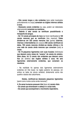 - Oito canais largos e não evidentes [pois estão localizados
profundamente no corpo] conectam os órgãos internos sólidos
e ocos.
- Dezesseis canais evidentes [ou seja, podem ser detectados
externamente] conectam os membros.
- Setenta e sete canais se ramificam possibilitando o
transporte de sangue.
- Há 112 canais principais de risco [se forem danificados] e 189
canais menores que se ramificam [dos mesmos]. Estes
dividem-se em 320 canais menores nas [partes] externas,
internas e intermediárias [do corpo] e 360 canais ramificam-se
deles. 700 canais menores dividem-se destes últimos e há
uma rede de canais ainda menores que conectam [todo] o
corpo.
- Há 19 pequenos ligamentos com suas funções [individuais]
que descem como raízes do “oceano” de canais do cérebro.
Além disso, há 13 canais não evidentes que descem como
fios [do cérebro] aos órgãos sólidos e ocos. Há seis
ligamentos externamente evidentes, que conectam os
membros.

– Na realidade há apenas dois ligamentos externamente
evidentes em três locais: na região posterior do pescoço, em
ambos os lados da coluna vertebral, diretamente acima dos
quadris e abaixo dos calcanhares.

       Destes, ramificam-se dezesseis pequenos ligamentos
[assim como muitos outros ainda menores]”.
4. Os seres humanos possuem três [tipos de] canais vitais
- Os canais que atravessam a cabeça e o corpo todo.
- Os canais que acompanham o movimento respiratório.



                                                             85
 