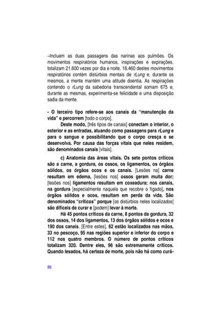 –Incluem as duas passagens das narinas aos pulmões. Os
movimentos respiratórios humanos, inspirações e expirações,
totalizam 21.600 vezes por dia e noite. 16.460 destes movimentos
respiratórios contém distúrbios mentais de rLung e, durante os
mesmos, a mente mantém uma atitude doentia. As respirações
contendo o rLung da sabedoria transcendental somam 675 e,
durante as mesmas, experimenta-se felicidade e uma disposição
sadia da mente.

- O terceiro tipo refere-se aos canais da “manutenção da
vida” e percorrem [todo o corpo].
       Deste modo, [três tipos de canais] conectam o interior, o
exterior e as entradas, atuando como passagens para rLung e
para o sangue e possibilitando que o corpo cresça e se
desenvolva. Por causa das forças vitais que neles residem,
são denominados canais [vitais].
       c) Anatomia das áreas vitais. Os sete pontos críticos
são a carne, a gordura, os ossos, os ligamentos, os órgãos
sólidos, os órgãos ocos e os canais. [Lesões na] carne
resultam em edema, [lesões nos] ossos geram muita dor;
[lesões nos] ligamentos resultam em coxeadura; nos canais,
na gordura [especialmente naquela que recobre o fígado], nos
órgãos sólidos e ocos, resultam em perda da vida. São
denominados “críticos” porque [os distúrbios neles localizados]
são difíceis de curar e [podem] levar à morte.
       Há 45 pontos críticos da carne, 8 pontos da gordura, 32
dos ossos, 14 dos ligamentos, 13 dos órgãos sólidos e ocos e
190 dos canais. [Entre estes], 62 estão localizados nas mãos,
33 no pescoço, 95 nas regiões superior e inferior do corpo e
112 nos quatro membros. O número de pontos críticos
totalizam 320. Dentre eles, 96 são extremamente críticos.
Quando lesados, há certeza de morte, pois não há como curá-

86
 