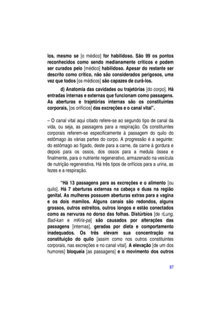 los, mesmo se [o médico] for habilidoso. São 99 os pontos
reconhecidos como sendo medianamente críticos e podem
ser curados pelo [médico] habilidoso. Apesar do restante ser
descrito como crítico, não são considerados perigosos, uma
vez que todos [os médicos] são capazes de curá-los.
      d) Anatomia das cavidades ou trajetórias [do corpo]. Há
entradas internas e externas que funcionam como passagens.
As aberturas e trajetórias internas são os constituintes
corporais, [os orifícios] das excreções e o canal vital”.

– O canal vital aqui citado refere-se ao segundo tipo de canal da
vida, ou seja, as passagens para a respiração. Os constituintes
corporais referem-se especificamente à passagem do quilo do
estômago às várias partes do corpo. A progressão é a seguinte:
do estômago ao fígado, deste para a carne, da carne à gordura e
depois para os ossos, dos ossos para a medula óssea e
finalmente, para o nutriente regenerativo, armazenado na vesícula
de nutrição regenerativa. Há três tipos de orifícios para a urina, as
fezes e a respiração.

        “Há 13 passagens para as excreções e o alimento [ou
quilo]. Há 7 aberturas externas na cabeça e duas na região
genital. As mulheres possuem aberturas extras para a vagina
e os dois mamilos. Alguns canais são redondos, alguns
grossos, outros estreitos, outros longos e estão conectados
como as nervuras no dorso das folhas. Distúrbios [de rLung,
Bad-kan e mKris-pa] são causados por alterações das
passagens [internas], geradas por dieta e comportamento
inadequados. Os três elevam sua concentração na
constituição do quilo [assim como nos outros constituintes
corporais, nas excreções e no canal vital]. A elevação [de um dos
humores] bloqueia [as passagens] e o movimento dos outros

                                                                  87
 