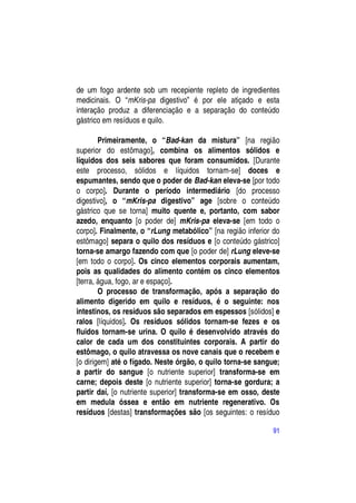 de um fogo ardente sob um recepiente repleto de ingredientes
medicinais. O “mKris-pa digestivo” é por ele atiçado e esta
interação produz a diferenciação e a separação do conteúdo
gástrico em resíduos e quilo.

        Primeiramente, o “Bad-kan da mistura” [na região
superior do estômago], combina os alimentos sólidos e
líquidos dos seis sabores que foram consumidos. [Durante
este processo, sólidos e líquidos tornam-se] doces e
espumantes, sendo que o poder de Bad-kan eleva-se [por todo
o corpo]. Durante o período intermediário [do processo
digestivo], o “mKris-pa digestivo” age [sobre o conteúdo
gástrico que se torna] muito quente e, portanto, com sabor
azedo, enquanto [o poder de] mKris-pa eleva-se [em todo o
corpo]. Finalmente, o “rLung metabólico” [na região inferior do
estômago] separa o quilo dos resíduos e [o conteúdo gástrico]
torna-se amargo fazendo com que [o poder de] rLung eleve-se
[em todo o corpo]. Os cinco elementos corporais aumentam,
pois as qualidades do alimento contém os cinco elementos
[terra, água, fogo, ar e espaço].
        O processo de transformação, após a separação do
alimento digerido em quilo e resíduos, é o seguinte: nos
intestinos, os resíduos são separados em espessos [sólidos] e
ralos [líquidos]. Os resíduos sólidos tornam-se fezes e os
fluidos tornam-se urina. O quilo é desenvolvido através do
calor de cada um dos constituintes corporais. A partir do
estômago, o quilo atravessa os nove canais que o recebem e
[o dirigem] até o fígado. Neste órgão, o quilo torna-se sangue;
a partir do sangue [o nutriente superior] transforma-se em
carne; depois deste [o nutriente superior] torna-se gordura; a
partir daí, [o nutriente superior] transforma-se em osso, deste
em medula óssea e então em nutriente regenerativo. Os
resíduos [destas] transformações são [os seguintes: o resíduo

                                                            91
 
