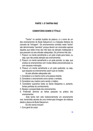 PARTE 1: O TANTRA RAIZ


               COMENTÁRIO SOBRE O TÍTULO


        “Tantra” no sentido budista da palavra, é o nome de um
dos ensinamentos do Buda Sakyamuni e a tradução tibetana do
conceito de “linhagem”. Os ensinamentos contidos neste “tantra”
são denominados “secretos” porque devem ser ensinados apenas
àqueles que estão livres dos três tipos de atenção inadequada e
que possuem as seis atitudes adequadas. Os primeiros três são:
1. Possuir u’a mente semelhante a um pote virado para baixo, ou
   seja, que não presta atenção aos ensinamentos.
2. Possuir u’a mente semelhante a um pote poluído, ou seja, que
   analisa os ensinamentos com muitas idéias preconceituosas ou
   com escassa motivação.
3. Possuir u’a mente semelhante a um pote quebrado, ou seja,
   que esquece os ensinamentos assim que os recebe.
        As seis atitudes adequadas são:
1. Considerar a si mesmo como uma pessoa doente.
2. Considerar o ensinamento como sendo o remédio.
3. Considerar seu mestre como sendo o médico.
4. Considerar supremos todos os Seres Despertos e, portanto,
   fontes perfeitas do conhecimento.
5. Desejar a prosperidade dos ensinamentos.
6. Pretender dominar as falhas pessoais na prática dos
   ensinamentos.
         Este tantra tem sido tradicionalmente um ensinamento
oral, transmitido através de uma ininterrupta linhagem de médicos
desde a época do Buda Sakyamuni.
        Os oito ramos incluem:
1. Cura geral do corpo

                                                              15
 