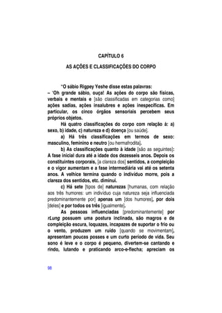 CAPÍTULO 6

         AS AÇÕES E CLASSIFICAÇÕES DO CORPO


        “O sábio Rigpey Yeshe disse estas palavras:
– ―Oh grande sábio, ouça! As ações do corpo são físicas,
verbais e mentais e [são classificadas em categorias como]
ações sadias, ações insalubres e ações inespecíficas. Em
particular, os cinco órgãos sensoriais percebem seus
próprios objetos.
        Há quatro classificações do corpo com relação à: a)
sexo, b) idade, c) natureza e d) doença [ou saúde].
        a) Há três classificações em termos de sexo:
masculino, feminino e neutro [ou hermafrodita].
        b) As classificações quanto à idade [são as seguintes]:
A fase inicial dura até a idade dos dezesseis anos. Depois os
constituintes corporais, [a clareza dos] sentidos, a compleição
e o vigor aumentam e a fase intermediária vai até os setenta
anos. A velhice termina quando o indivíduo morre, pois a
clareza dos sentidos, etc. diminui.
        c) Há sete [tipos de] naturezas [humanas, com relação
aos três humores: um indivíduo cuja natureza seja influenciada
predominantemente por] apenas um [dos humores], por dois
[deles] e por todos os três [igualmente].
        As pessoas influenciadas [predominantemente] por
rLung possuem uma postura inclinada, são magros e de
compleição escura, loquazes, incapazes de suportar o frio ou
o vento, produzem um ruído [quando se movimentam],
apresentam poucas posses e um curto período de vida. Seu
sono é leve e o corpo é pequeno, divertem-se cantando e
rindo, lutando e praticando arco-e-flecha; apreciam os


98
 