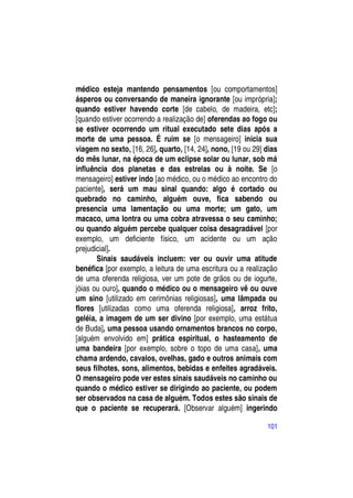 médico esteja mantendo pensamentos [ou comportamentos]
ásperos ou conversando de maneira ignorante [ou imprópria];
quando estiver havendo corte [de cabelo, de madeira, etc];
[quando estiver ocorrendo a realização de] oferendas ao fogo ou
se estiver ocorrendo um ritual executado sete dias após a
morte de uma pessoa. É ruim se [o mensageiro] inicia sua
viagem no sexto, [16, 26], quarto, [14, 24], nono, [19 ou 29] dias
do mês lunar, na época de um eclipse solar ou lunar, sob má
influência dos planetas e das estrelas ou à noite. Se [o
mensageiro] estiver indo [ao médico, ou o médico ao encontro do
paciente], será um mau sinal quando: algo é cortado ou
quebrado no caminho, alguém ouve, fica sabendo ou
presencia uma lamentação ou uma morte; um gato, um
macaco, uma lontra ou uma cobra atravessa o seu caminho;
ou quando alguém percebe qualquer coisa desagradável [por
exemplo, um deficiente físico, um acidente ou um ação
prejudicial].
       Sinais saudáveis incluem: ver ou ouvir uma atitude
benéfica [por exemplo, a leitura de uma escritura ou a realização
de uma oferenda religiosa, ver um pote de grãos ou de iogurte,
jóias ou ouro], quando o médico ou o mensageiro vê ou ouve
um sino [utilizado em cerimônias religiosas], uma lâmpada ou
flores [utilizadas como uma oferenda religiosa], arroz frito,
geléia, a imagem de um ser divino [por exemplo, uma estátua
de Buda], uma pessoa usando ornamentos brancos no corpo,
[alguém envolvido em] prática espiritual, o hasteamento de
uma bandeira [por exemplo, sobre o topo de uma casa], uma
chama ardendo, cavalos, ovelhas, gado e outros animais com
seus filhotes, sons, alimentos, bebidas e enfeites agradáveis.
O mensageiro pode ver estes sinais saudáveis no caminho ou
quando o médico estiver se dirigindo ao paciente, ou podem
ser observados na casa de alguém. Todos estes são sinais de
que o paciente se recuperará. [Observar alguém] ingerindo

                                                              101
 