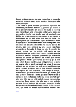 iogurte ou álcool, etc. em sua casa, ver um fogo se apagando
onde não há vento, assim como a quebra de um pote são
maus presságios.
2. Os sinais de que o indivíduo [por exemplo, o paciente] foi
arrebatado pelo Senhor da Morte [e, portanto, que a morte é
breve] são demonstrados em sonhos nos quais [o paciente]
está montando um gato, um macaco, um tigre, uma raposa ou
um cadáver. Sonhar que alguém está nú, montando um
búfalo, um cavalo, um porco, um macaco ou um camelo e
dirigindo-se ao sul são sinais que indicam morte. Os
presságios de que o paciente está sujeito ao Senhor da Morte
surgem quando o interessado sonha com um salgueiro, com
um ninho de pássaros crescendo [no alto] da cabeça de
alguém, com uma palmeira ou uma árvore espinhosa
crescendo da formação de lótus [ou seja, do coração] de
alguma pessoa, que ele próprio está caindo de um
despenhadeiro, que está dormindo em um cemitério, quando
sonha com a cabeça de alguém quebrando, que está sendo
cercado por corvos, por espíritos de animais que comem
seus próprios filhotes [por exemplo, escorpiões], que a pele
está caindo de seus membros, que está penetrando no útero
da própria mãe ou sendo carregado ao longo de um rio,
atolando em um pântano, que está sendo engolido por um
peixe, que está recebendo ouro ou ferro, que está perdendo
um negócio ou uma discussão, com desejo de dançar,
quando sonha que está levando uma noiva, que está nu, que
está aparando o cabelo e a barba, que está bebendo álcool e
dançando com conhecidos mortos ou sendo arrastado por
eles [pelo chão] ou que está vestindo roupas e ornamentos
vermelhos. Estes sonhos não são bons e um paciente
portador de uma patologia que bloqueia a passagem através
da qual a consciência se movimenta [ou seja, através do canal
vital], que relate tais sonhos continuamente, morrerá. Mas

102
 
