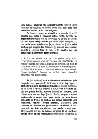 uma pessoa saudável não necessariamente [morrerá como
resultado da freqüência de sonhos deste tipo], pois pode ficar
livre deles através de um culto religioso.
       Os [sonhos] podem ser classificados em seis tipos: (1)
aqueles nos quais o indivíduo esteja vendo, ouvindo ou
experimentando [algo que foi vivenciado no período de vigília],
(2) nos quais esteja orando [por algum objeto desejado], (3)
nos quais esteja satisfazendo [algum desejo seu], (4) aqueles
sonhos que surgem das doenças, (5) aqueles que ocorrem
durante a primeira fase da noite e (6) aqueles que são
esquecidos e não trazem conseqüências.

– Sonhos na primeira fase da noite podem surgir como
conseqüência de uma obstrução do canal vital pelo “Bad-kan da
mistura” quando este inicia a digestão do alimento. No meio da
noite, este canal pode estar bloqueado pelo “mKris-pa digestivo”.
Na última fase da noite, o canal vital pode estar obstruído pelo
“rLung metabólico”. Portanto, os sonhos nestes momentos
geralmente não geram efeitos.

      Se [um sonho é] visto e claramente relembrado após
despertar, na hipótese do indivíduo acordar logo após o
sonho ter ocorrido, este produz resultados. [Nestes momentos,
se no sonho o indivíduo encontra e cultua] uma divindade, [ou
vê] um grande búfalo, homens [santos] ou famosos, uma
chama ardendo, um lago [transbordando], sangue e sujeira
lambuzando o corpo, uma casa bonita ou uma árvore
carregada de frutos, se sonhou que estava escalando uma
montanha, vestindo roupas brancas, [hasteando] uma
bandeira ou levando um guarda-chuva, recebendo frutas,
montando um leão, um elefante, um cavalo ou uma vaca,
atravessando um rio ou oceano, dirigindo-se ao nordeste,
saindo de um estado miserável [por exemplo, de uma prisão ou

                                                             103
 