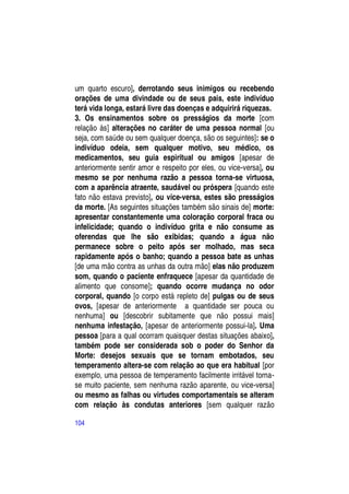 um quarto escuro], derrotando seus inimigos ou recebendo
orações de uma divindade ou de seus pais, este indivíduo
terá vida longa, estará livre das doenças e adquirirá riquezas.
3. Os ensinamentos sobre os presságios da morte [com
relação às] alterações no caráter de uma pessoa normal [ou
seja, com saúde ou sem qualquer doença, são os seguintes]: se o
indivíduo odeia, sem qualquer motivo, seu médico, os
medicamentos, seu guia espiritual ou amigos [apesar de
anteriormente sentir amor e respeito por eles, ou vice-versa], ou
mesmo se por nenhuma razão a pessoa torna-se virtuosa,
com a aparência atraente, saudável ou próspera [quando este
fato não estava previsto], ou vice-versa, estes são presságios
da morte. [As seguintes situações também são sinais de] morte:
apresentar constantemente uma coloração corporal fraca ou
infelicidade; quando o indivíduo grita e não consume as
oferendas que lhe são exibidas; quando a água não
permanece sobre o peito após ser molhado, mas seca
rapidamente após o banho; quando a pessoa bate as unhas
[de uma mão contra as unhas da outra mão] elas não produzem
som, quando o paciente enfraquece [apesar da quantidade de
alimento que consome]; quando ocorre mudança no odor
corporal, quando [o corpo está repleto de] pulgas ou de seus
ovos, [apesar de anteriormente a quantidade ser pouca ou
nenhuma] ou [descobrir subitamente que não possui mais]
nenhuma infestação, [apesar de anteriormente possui-la]. Uma
pessoa [para a qual ocorram quaisquer destas situações abaixo],
também pode ser considerada sob o poder do Senhor da
Morte: desejos sexuais que se tornam embotados, seu
temperamento altera-se com relação ao que era habitual [por
exemplo, uma pessoa de temperamento facilmente irritável torna-
se muito paciente, sem nenhuma razão aparente, ou vice-versa]
ou mesmo as falhas ou virtudes comportamentais se alteram
com relação às condutas anteriores [sem qualquer razão

104
 