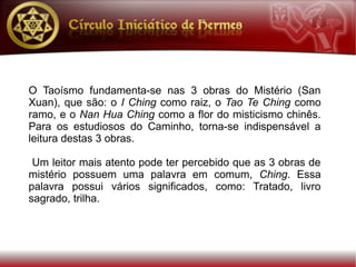 O Taoísmo fundamenta-se nas 3 obras do Mistério (San
Xuan), que são: o I Ching como raiz, o Tao Te Ching como
ramo, e o Nan Hua Ching como a flor do misticismo chinês.
Para os estudiosos do Caminho, torna-se indispensável a
leitura destas 3 obras.

 Um leitor mais atento pode ter percebido que as 3 obras de
mistério possuem uma palavra em comum, Ching. Essa
palavra possui vários significados, como: Tratado, livro
sagrado, trilha.
 