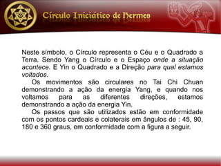 Neste símbolo, o Círculo representa o Céu e o Quadrado a
Terra. Sendo Yang o Círculo e o Espaço onde a situação
acontece. E Yin o Quadrado e a Direção para qual estamos
voltados.
    Os movimentos são circulares no Tai Chi Chuan
demonstrando a ação da energia Yang, e quando nos
voltamos    para   as     diferentes  direções,   estamos
demonstrando a ação da energia Yin.
    Os passos que são utilizados estão em conformidade
com os pontos cardeais e colaterais em ângulos de : 45, 90,
180 e 360 graus, em conformidade com a figura a seguir.
 