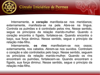 Internamente, o coração manifesta-se nos meridianos;
externamente, manifesta-se na pele. Abre-se na língua.
Controla os pulmões e é controlado pelos rins. Nesse sentido,
segue os princípios da relação marido-mulher. Quando o
coração encontra o fígado, fortalece-se. Quando encontra o
baço, sua força diminui. Nesse sentido, segue o princípio da
relação mãe-filho.
    Internamente, os rins manifestam-se nos ossos;
externamente, nos cabelos. Abrem-se nos ouvidos. Controlam
o coração e são controlados pelo baço. Nesse sentido, seguem
os princípios da relação marido-mulher. Quando os rins
encontram os pulmões, fortalecem-se. Quando encontram o
fígado, sua força diminui. Nesse sentido, segue o princípio da
relação mãe-filho.
 