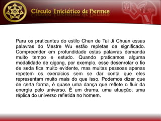 Para os praticantes do estilo Chen de Tai Ji Chuan essas
palavras do Mestre Wu estão repletas de significado.
Compreender em profundidade estas palavras demanda
muito tempo e estudo. Quando praticamos alguma
modalidade de qigong, por exemplo, esse desenrolar o fio
de seda fica muito evidente, mas muitas pessoas apenas
repetem os exercícios sem se dar conta que eles
representam muito mais do que isso. Podemos dizer que
de certa forma, é quase uma dança que reflete o fluir da
energia pelo universo. É um drama, uma atuação, uma
réplica do universo refletida no homem.
 