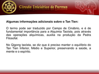 Algumas informações adicionais sobre o Tan Tien:

O termo pode ser traduzido por Campo de Cinábrio, e é de
fundamental importância para a Alquimia Taoísta, pois através
das operações alquímicas, auxilia na produção da Pedra
Filosofal.

No Qigong taoísta, se diz que é preciso manter o equilíbrio do
Tan Tien Inferior, Médio e Superior, preservando a saúde, a
mente e o espírito.
 
