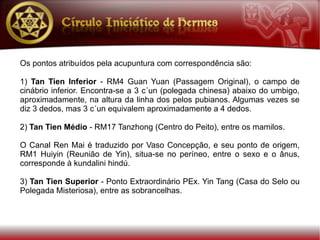 Os pontos atribuídos pela acupuntura com correspondência são:

1) Tan Tien Inferior - RM4 Guan Yuan (Passagem Original), o campo de
cinábrio inferior. Encontra-se a 3 c´un (polegada chinesa) abaixo do umbigo,
aproximadamente, na altura da linha dos pelos pubianos. Algumas vezes se
diz 3 dedos, mas 3 c´un equivalem aproximadamente a 4 dedos.

2) Tan Tien Médio - RM17 Tanzhong (Centro do Peito), entre os mamilos.

O Canal Ren Mai é traduzido por Vaso Concepção, e seu ponto de origem,
RM1 Huiyin (Reunião de Yin), situa-se no períneo, entre o sexo e o ânus,
corresponde à kundalini hindú.

3) Tan Tien Superior - Ponto Extraordinário PEx. Yin Tang (Casa do Selo ou
Polegada Misteriosa), entre as sobrancelhas.
 