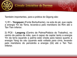 Também importantes, para a prática do Qigong são:

1) R1 - Yongquan (Fonte Borbulhante), na sola do pé, que capta
a energia Yin da Terra, levando-a pelo meridiano do Rim até o
Tan Tien Inferior.

2) PC8 - Laogong (Centro de Palma/Palácio do Trabalho), no
centro da palma da mão, que é capaz de captar tanto a energia
Yin da terra (quando a palma está virada para baixo) quanto a
energia Yang do céu (quando está voltada para cima, levando
pelo meridiano do pericárdio a energia (Qi) até o Tan Tien
Inferior.
 
