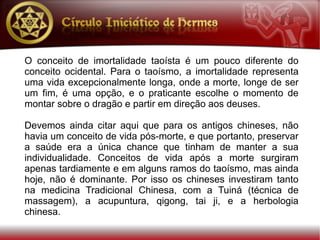 O conceito de imortalidade taoísta é um pouco diferente do
conceito ocidental. Para o taoísmo, a imortalidade representa
uma vida excepcionalmente longa, onde a morte, longe de ser
um fim, é uma opção, e o praticante escolhe o momento de
montar sobre o dragão e partir em direção aos deuses.

Devemos ainda citar aqui que para os antigos chineses, não
havia um conceito de vida pós-morte, e que portanto, preservar
a saúde era a única chance que tinham de manter a sua
individualidade. Conceitos de vida após a morte surgiram
apenas tardiamente e em alguns ramos do taoísmo, mas ainda
hoje, não é dominante. Por isso os chineses investiram tanto
na medicina Tradicional Chinesa, com a Tuiná (técnica de
massagem), a acupuntura, qigong, tai ji, e a herbologia
chinesa.
 