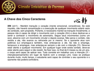 A Chave dos Cinco Caracteres

  XIN (xin1) - Mantém tranquilo o coração (mente emocional, consciência). Se está
  inquieto, não haverá concentração e a execução de qualquer movimento estará vazio
  de conteúdo, sem propósito. Portanto, é necessário manter-se tranquilo Inicialmente, a
  pessoa não é capaz de dirigir o movimento com o coração (Xin) e deve dedicar-se a
  sentir e conhecer o movimento do adversário. Segue seus movimentos (como um
  eco), absorve com um movimento circular e depois avança. Não perca o contato, não
  resista a ele, não avance ou retroceda por si mesmo. Se o oponente atua com
  potência (Li) empregue-a também, mas antecipe-se a ele. Se não a emprega,
  tampouco a empregue, mas antecipe-se sempre a ele com a intenção (Yi). Deve-se
  estar atento a qualquer movimento. Em qualquer lugar onde exista contato, deve-se
  estar atento para seguir e não resistir. Se fizer isso, no final de 6 meses ou de um ano,
  o corpo será capaz de aplicar isso. Tudo consiste em trabalhar com a intenção (Yi -
  intenção/pensamento) em lugar de fazê-lo com a energia (Jin). Caso se pratique
  durante muito, muito tempo, o estudante será capaz de controlar o seu oponente e o
  oponente não poderá controlá-lo.
 