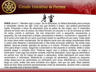 SHEN (shen1) - Mantém ágil o corpo. Se te bloqueias, te faltará liberdade para avançar
e retroceder, deves ser ágil. Uma vez que levante o braço, não poderá permanecer
rígido. Enquanto a força do adversário toca os pelos do seu braço, seu Yi (intenção)
deverá se fundir com os ossos. As mãos formam um escudo e o Qi se enrosca ao redor
do corpo unindo a estrutura. Se nos empurram com a esquerda, esvaziamos a
esquerda. Se nos empurram a direita, esvaziamos a direita e enchemos a esquerda. O
Qi é como uma roda de um carro (sua força reside no equilíbrio do seu eixo). Cada parte
do corpo deve estar coordenada. Se há alguma parte que não esteja coordenada então
o corpo está disperso e desestruturado e não pode acumular potência. Se existe esse
defeito, deve-se prestar atenção às pernas e à cintura. Primeiro utilizando o coração
(Xin) para dirigir o corpo. Seguindo o adversário e não atuando à vontade, então o corpo
poderá seguir o coração (Xin). Pode-se seguir com a própria vontade, ou seguir o
adversário. Caso siga sua própria vontade, esta lhe bloqueará. Caso siga ao adversário,
se sentirá vivo. Se for capaz de seguir o adversário, então distinguirá em suas mãos
centímetros e milímetros. Medindo-se a energia do adversário, grande ou pequena,
então dispor-se-á de centímetros ou milímetros sem erros. Medindo-se o movimento,
largo ou curto, então não será cometido erro algum, nem por um pelo. Mais adiante,
deve-se ficar atrás somente permanecendo unido ao adversário. Quanto mais o estudar,
mais apurada será a técnica obtida.
 