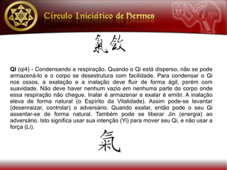 QI (qi4) - Condensando a respiração. Quando o Qi está disperso, não se pode
armazená-lo e o corpo se desestrutura com facilidade. Para condensar o Qi
nos ossos, a exalação e a inalação deve fluir de forma ágil, porém com
suavidade. Não deve haver nenhum vazio em nenhuma parte do corpo onde
essa respiração não chegue. Inalar é armazenar e exalar é emitir. A inalação
eleva de forma natural (o Espírito da Vitalidade). Assim pode-se levantar
(desenraizar, controlar) o adversário. Quando exalar, então pode o seu Qi
assentar-se de forma natural. Também pode se liberar Jin (energia) ao
adversário. Isto significa usar sua intenção (Yi) para mover seu Qi, e não usar a
força (Li).
 