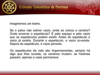 Imaginemos um teatro.

Se o palco não estiver vazio, onde se coloca o cenário?
Onde encenar o espetáculo? É pelo espaço e pelo vazio
que os espetáculos podem existir. Antes do espetáculo o
vazio já existia. Durante o espetáculo, o vazio co-existe.
Depois do espetáculo, o vazio persiste.

Os espetáculos da vida são impermanentes, sempre há
algo que lhes sucede, os cenários mudam, as histórias
passam, apenas o vazio permanece.
 