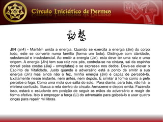 JIN (jin4) - Mantém unida a energia. Quando se exercita a energia (Jin) do corpo
todo, este se converte numa família (forma um todo). Distingue com claridade,
substancial e insubstancial. Ao emitir a energia (Jin), esta deve ter uma raiz e uma
origem. A energia (Jin) tem sua raiz nos pés, controla-se na cintura, sai da espinha
dorsal pelas costas (Jiaji - omoplatas) e se expressa nos dedos. Deve-se elevar o
Espírito de Vitalidade. Justo quando o adversário está a ponto de emitir a sua
energia (Jin) mas ainda não o fez, minha energia (Jin) é capaz de percebê-la.
Exatamente nesse instante, nem antes, nem depois. É similar à forma como a pele
percebe o fogo. Como uma mola que salta do solo. Para diante, para trás, não há a
mínima confusão. Busca a reta dentro do círculo. Armazene e depois emita. Fazendo
isso, estará o estudante em posição de seguir as mãos do adversário e reagir de
forma efetiva. Isto é empregar a força (Li) do adversário para golpeá-lo e usar quatro
onças para repelir mil libras.
 